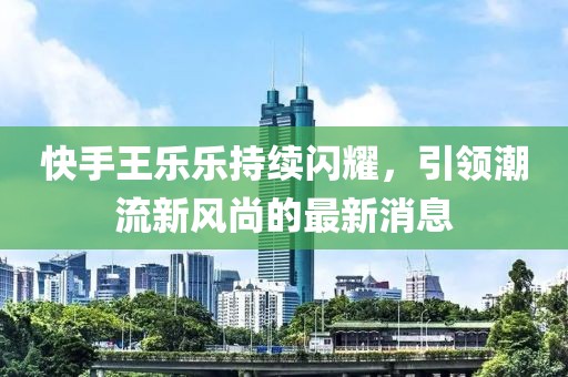 快手王乐乐持续闪耀，引领潮流新风尚的最新消息