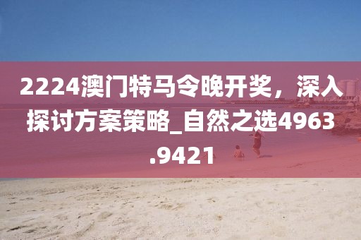 2224澳门特马令晚开奖，深入探讨方案策略_自然之选4963.9421
