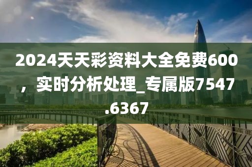 2024天天彩资料大全免费600，实时分析处理_专属版7547.6367