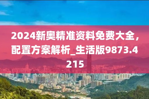 2024新奥精准资料免费大全，配置方案解析_生活版9873.4215