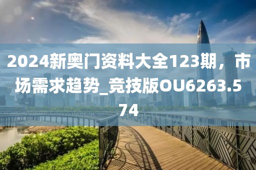2024新奥门资料大全123期，市场需求趋势_竞技版OU6263.574