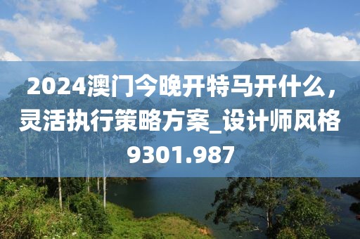 2024澳门今晚开特马开什么，灵活执行策略方案_设计师风格9301.987