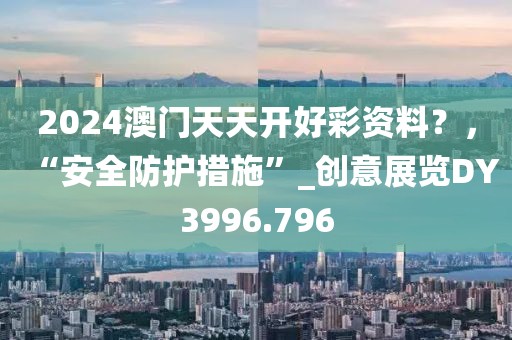 2024澳门天天开好彩资料？，“安全防护措施”_创意展览DY3996.796