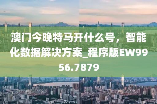 澳门今晚特马开什么号，智能化数据解决方案_程序版EW9956.7879