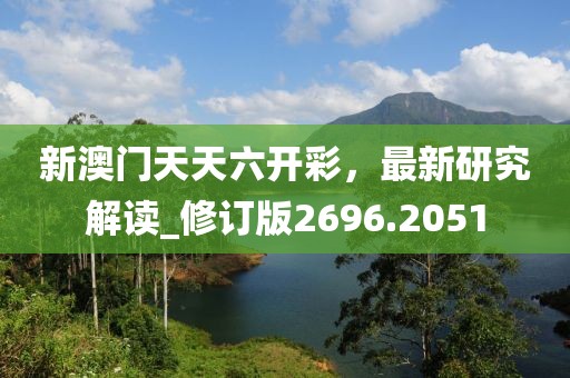 新澳门天天六开彩，最新研究解读_修订版2696.2051