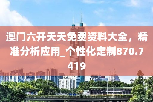 澳门六开天天免费资料大全，精准分析应用_个性化定制870.7419