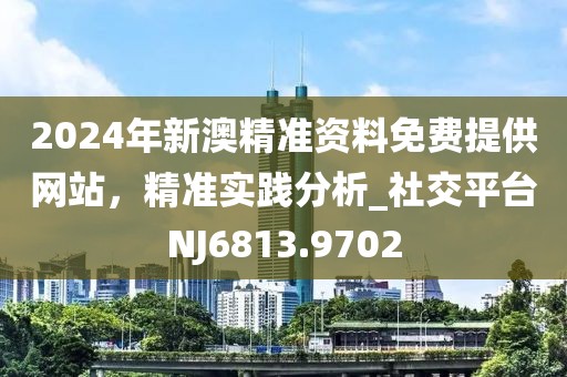2024年新澳精准资料免费提供网站，精准实践分析_社交平台NJ6813.9702