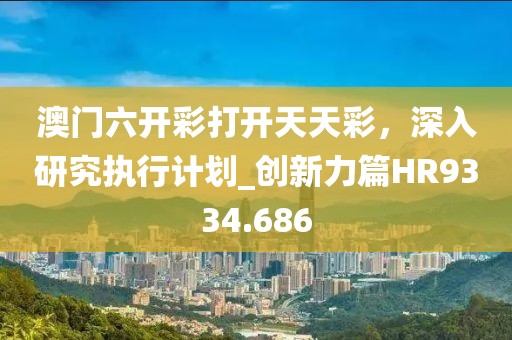 澳门六开彩打开天天彩，深入研究执行计划_创新力篇HR9334.686