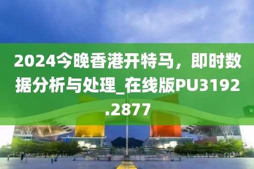 2024今晚香港开特马，即时数据分析与处理_在线版PU3192.2877