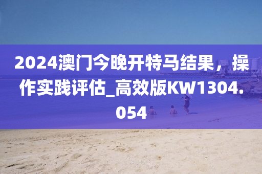 2024澳门今晚开特马结果，操作实践评估_高效版KW1304.054