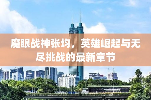 魔眼战神张均，英雄崛起与无尽挑战的最新章节