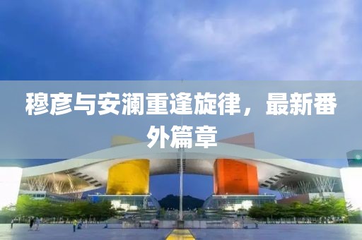 穆彦与安澜重逢旋律，最新番外篇章