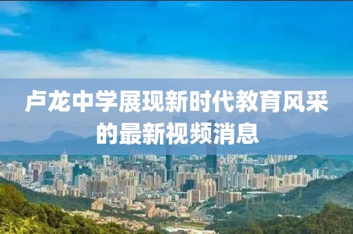 卢龙中学展现新时代教育风采的最新视频消息