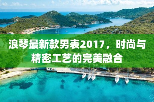 浪琴最新款男表2017，时尚与精密工艺的完美融合