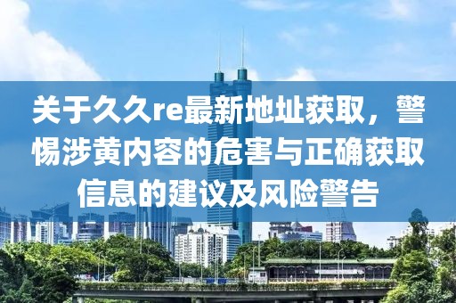 关于久久re最新地址获取，警惕涉黄内容的危害与正确获取信息的建议及风险警告