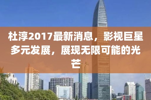 杜淳2017最新消息，影视巨星多元发展，展现无限可能的光芒