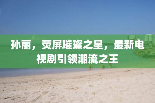 孙丽，荧屏璀璨之星，最新电视剧引领潮流之王