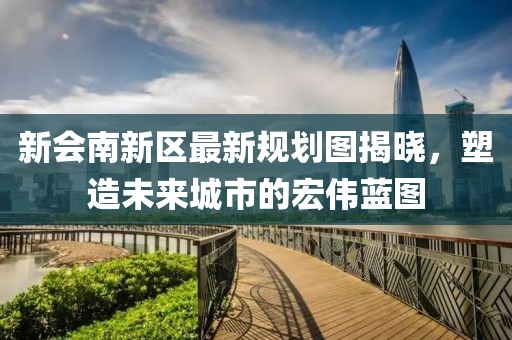 新会南新区最新规划图揭晓，塑造未来城市的宏伟蓝图