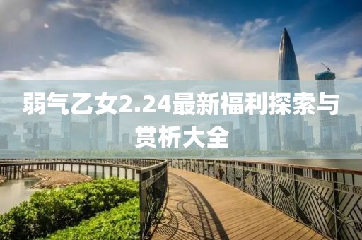 弱气乙女2.24最新福利探索与赏析大全