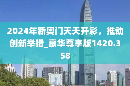 2024年新奥门天天开彩，推动创新举措_豪华尊享版1420.358
