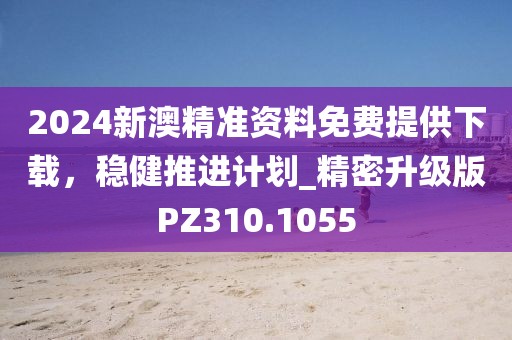2024新澳精准资料免费提供下载，稳健推进计划_精密升级版PZ310.1055