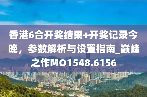 香港6合开奖结果+开奖记录今晚，参数解析与设置指南_巅峰之作MO1548.6156