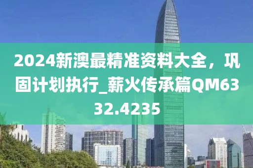 2024新澳最精准资料大全，巩固计划执行_薪火传承篇QM6332.4235