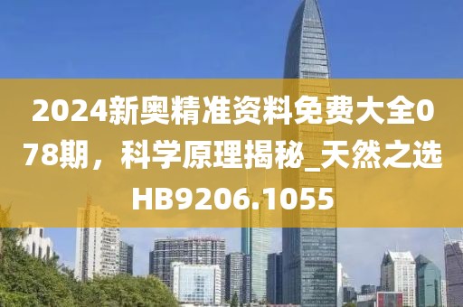2024新奥精准资料免费大全078期，科学原理揭秘_天然之选HB9206.1055