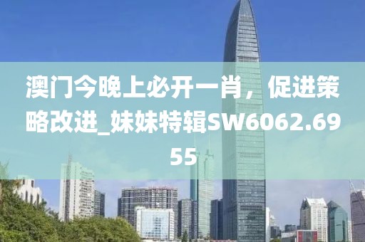 澳门今晚上必开一肖，促进策略改进_妹妹特辑SW6062.6955