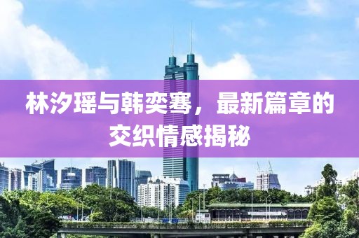 林汐瑶与韩奕骞，最新篇章的交织情感揭秘