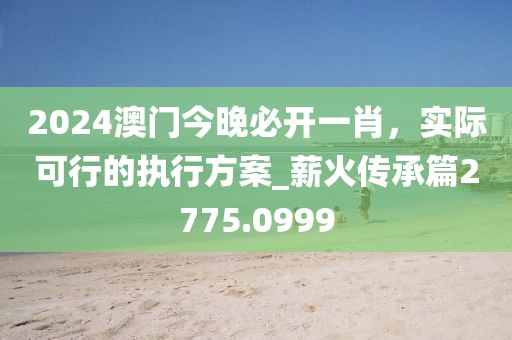2024澳门今晚必开一肖，实际可行的执行方案_薪火传承篇2775.0999