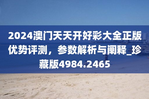 2024澳门天天开好彩大全正版优势评测，参数解析与阐释_珍藏版4984.2465
