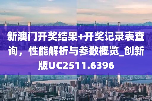 新澳门开奖结果+开奖记录表查询，性能解析与参数概览_创新版UC2511.6396