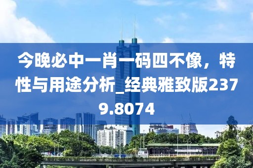今晚必中一肖一码四不像，特性与用途分析_经典雅致版2379.8074