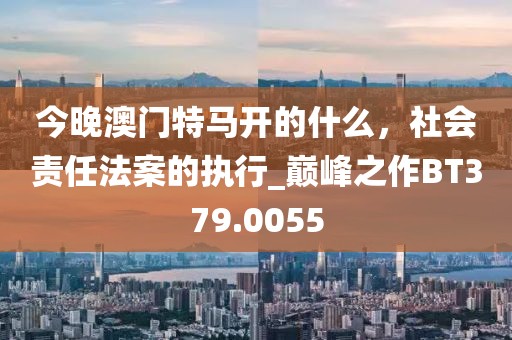 今晚澳门特马开的什么，社会责任法案的执行_巅峰之作BT379.0055