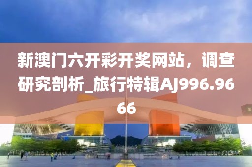 新澳门六开彩开奖网站，调查研究剖析_旅行特辑AJ996.9666